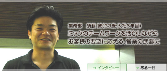 業務部　須藤 誠(32歳・入社5年目)　ミックのチームワークを活かしながらお客様の要望に応える、営業の武器に